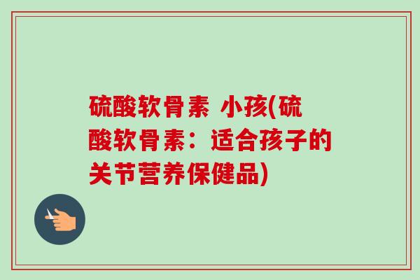 硫酸软骨素 小孩(硫酸软骨素：适合孩子的关节营养保健品)