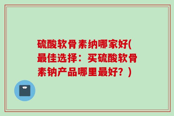 硫酸软骨素纳哪家好(最佳选择：买硫酸软骨素钠产品哪里最好？)