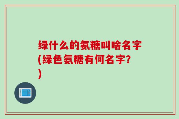 绿什么的氨糖叫啥名字(绿色氨糖有何名字？)
