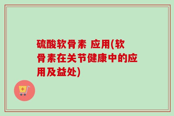 硫酸软骨素 应用(软骨素在关节健康中的应用及益处)