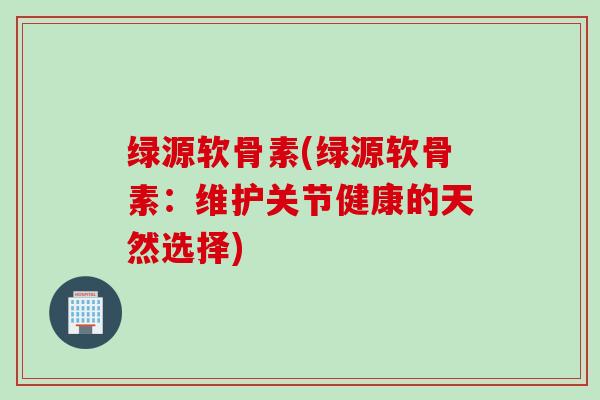 绿源软骨素(绿源软骨素：维护关节健康的天然选择)