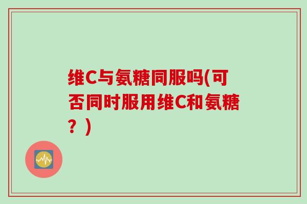 维C与氨糖同服吗(可否同时服用维C和氨糖？)