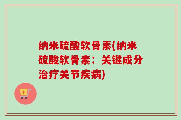 纳米硫酸软骨素(纳米硫酸软骨素:关键成分关节) 纳米硫酸软骨素(纳米硫酸软骨素:关键成分关节)
