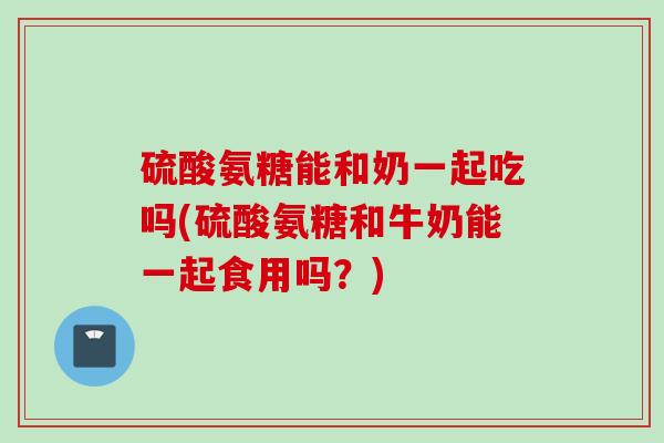 硫酸氨糖能和奶一起吃吗(硫酸氨糖和牛奶能一起食用吗？)