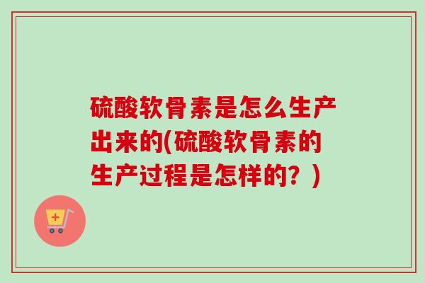 硫酸软骨素是怎么生产出来的(硫酸软骨素的生产过程是怎样的？)