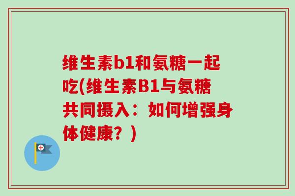 维生素b1和氨糖一起吃(维生素B1与氨糖共同摄入：如何增强身体健康？)