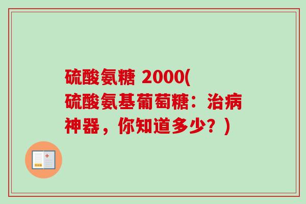 硫酸氨糖 2000(硫酸氨基葡萄糖:神器,你知道多少?) 硫酸氨糖 2000(硫酸氨基葡萄糖:神器,你知道多少?)