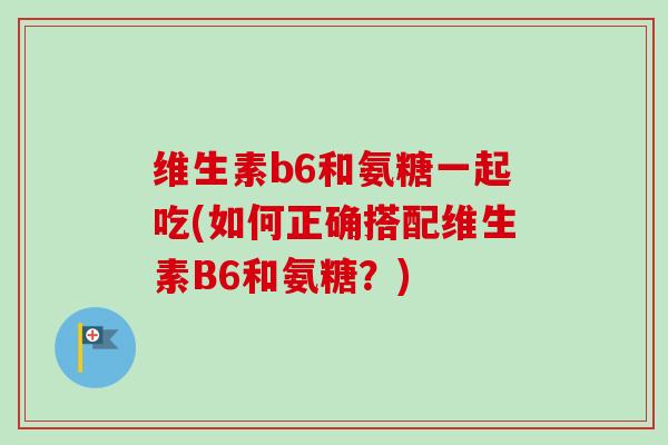 维生素b6和氨糖一起吃(如何正确搭配维生素B6和氨糖？)