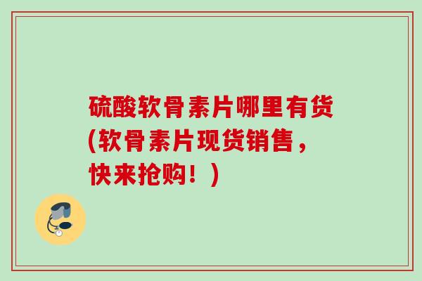 硫酸软骨素片哪里有货(软骨素片现货销售，快来抢购！)