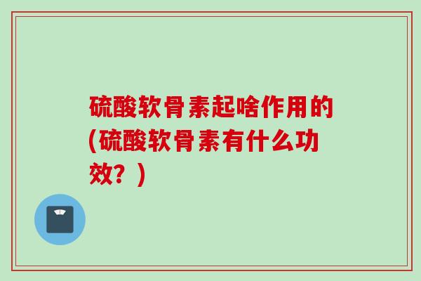 硫酸软骨素起啥作用的(硫酸软骨素有什么功效?) 硫酸软骨素起啥作用的(硫酸软骨素有什么功效?)