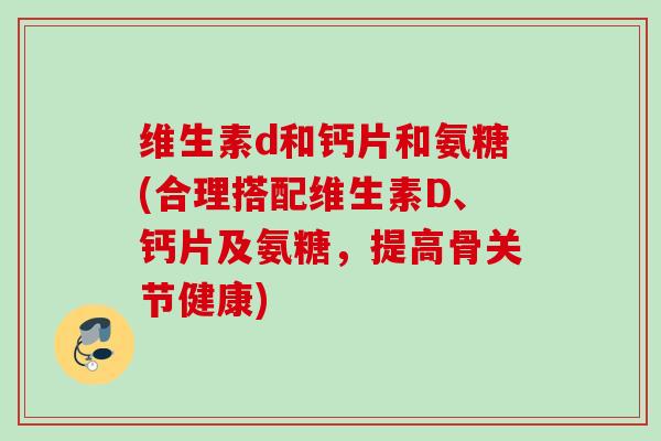 维生素d和钙片和氨糖(合理搭配维生素D、钙片及氨糖，提高骨关节健康)