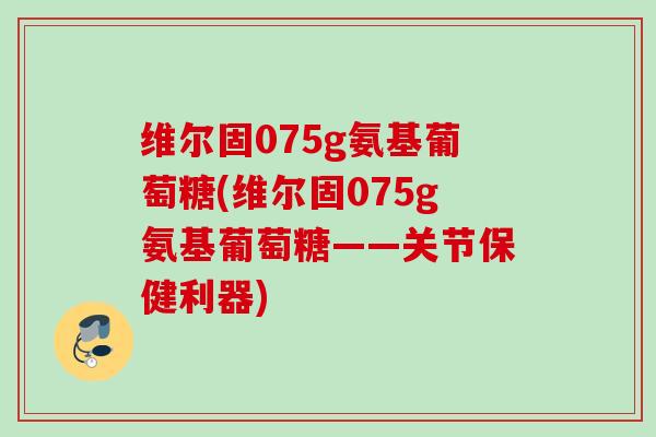 维尔固075g氨基葡萄糖(维尔固075g氨基葡萄糖——关节保健利器)