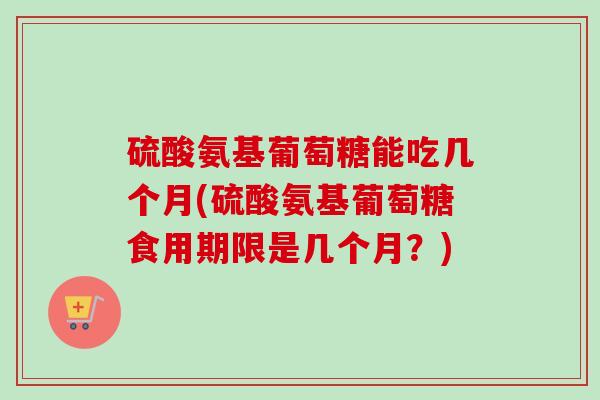 硫酸氨基葡萄糖能吃几个月(硫酸氨基葡萄糖食用期限是几个月?) 硫酸氨基葡萄糖能吃几个月(硫酸氨基葡萄糖食用期限是几个月?)