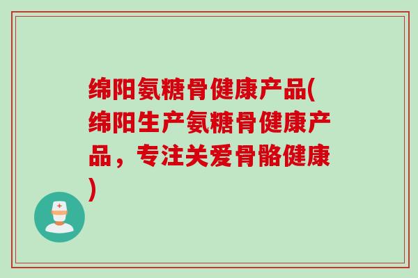 绵阳氨糖骨健康产品(绵阳生产氨糖骨健康产品，专注关爱骨骼健康)