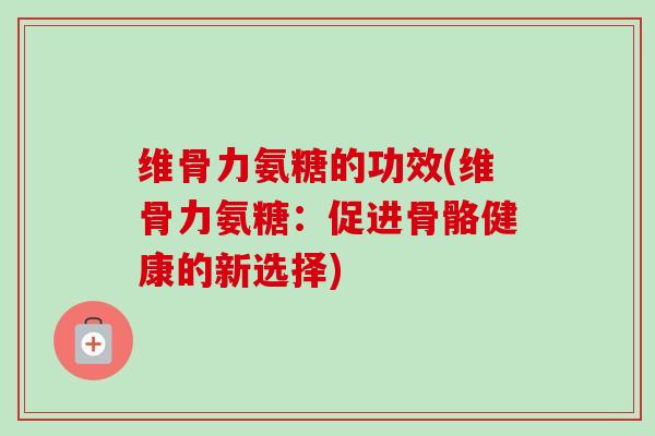 维骨力氨糖的功效(维骨力氨糖：促进骨骼健康的新选择)