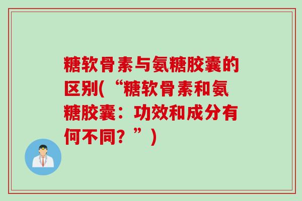 糖软骨素与氨糖胶囊的区别(“糖软骨素和氨糖胶囊：功效和成分有何不同？”)