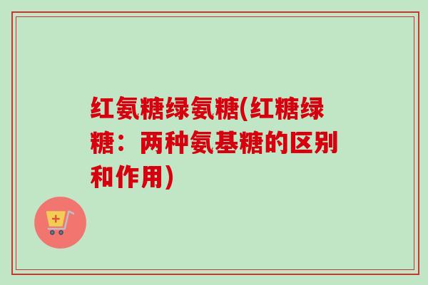红氨糖绿氨糖(红糖绿糖：两种氨基糖的区别和作用)