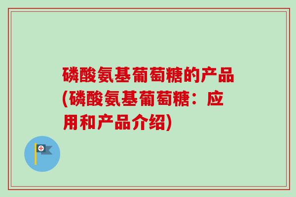 磷酸氨基葡萄糖的产品(磷酸氨基葡萄糖：应用和产品介绍)
