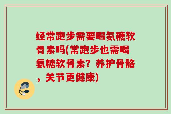 经常跑步需要喝氨糖软骨素吗(常跑步也需喝氨糖软骨素？养护骨骼，关节更健康)