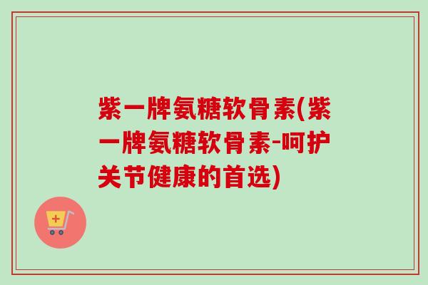 紫一牌氨糖软骨素(紫一牌氨糖软骨素-呵护关节健康的首选)