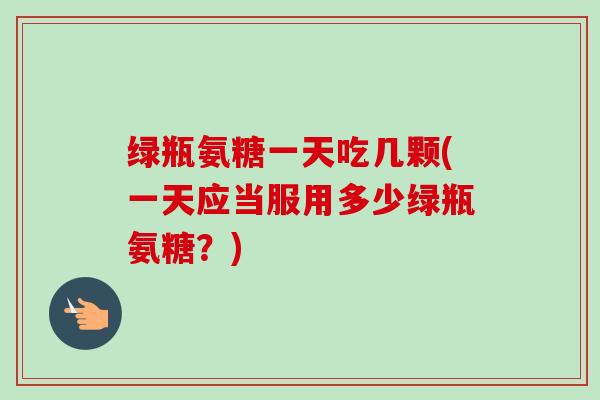 绿瓶氨糖一天吃几颗(一天应当服用多少绿瓶氨糖？)