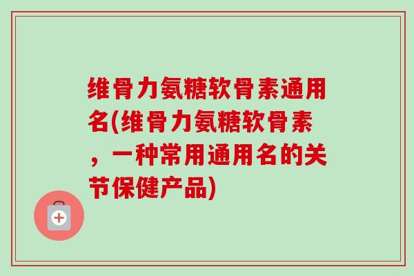 维骨力氨糖软骨素通用名(维骨力氨糖软骨素，一种常用通用名的关节保健产品)