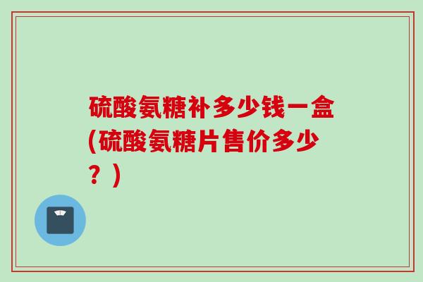 硫酸氨糖补多少钱一盒(硫酸氨糖片售价多少？)