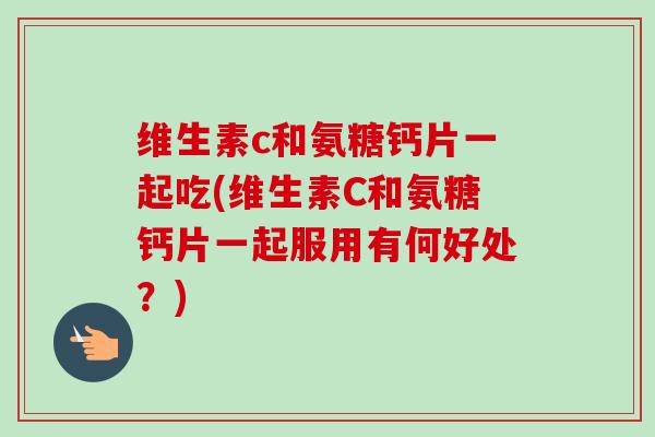 维生素c和氨糖钙片一起吃(维生素C和氨糖钙片一起服用有何好处？)