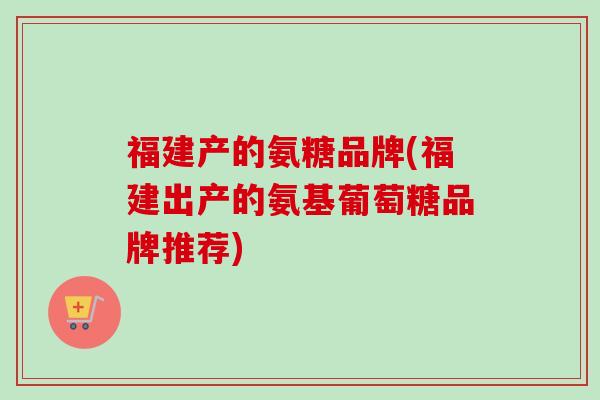福建产的氨糖品牌(福建出产的氨基葡萄糖品牌推荐)