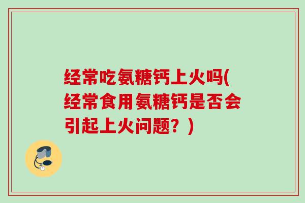 经常吃氨糖钙上火吗(经常食用氨糖钙是否会引起上火问题?) 经常吃氨糖钙上火吗(经常食用氨糖钙是否会引起上火问题?)