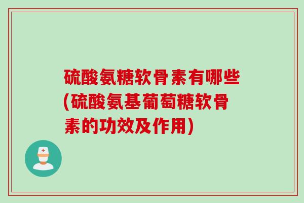 硫酸氨糖软骨素有哪些(硫酸氨基葡萄糖软骨素的功效及作用)