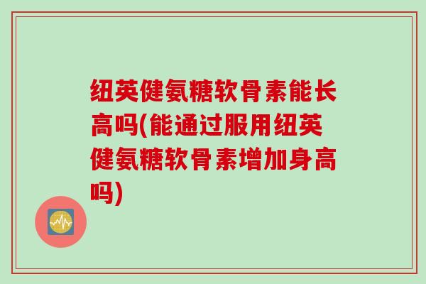 纽英健氨糖软骨素能长高吗(能通过服用纽英健氨糖软骨素增加身高吗)
