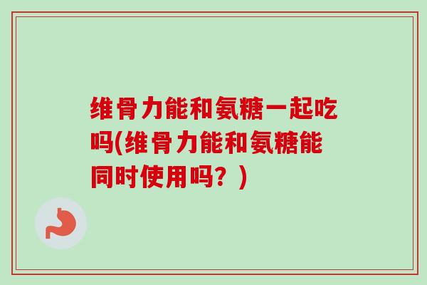 维骨力能和氨糖一起吃吗(维骨力能和氨糖能同时使用吗？)