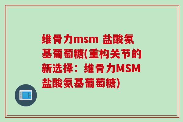 维骨力msm 盐酸氨基葡萄糖(重构关节的新选择：维骨力MSM盐酸氨基葡萄糖)