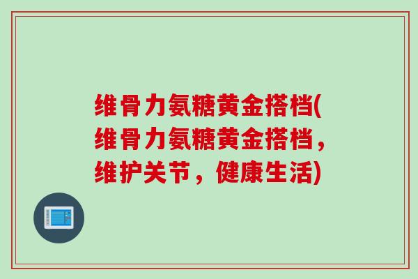 维骨力氨糖黄金搭档(维骨力氨糖黄金搭档，维护关节，健康生活)