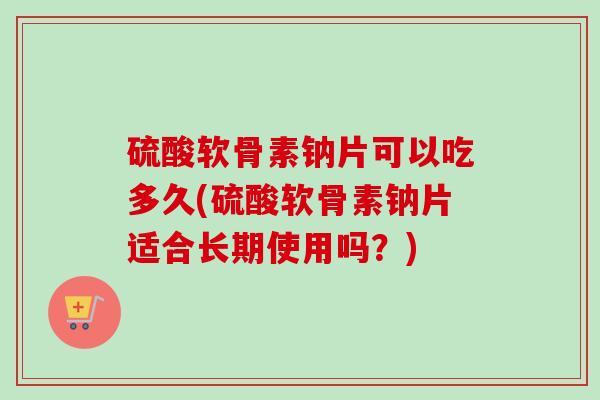 硫酸软骨素钠片可以吃多久(硫酸软骨素钠片适合长期使用吗？)