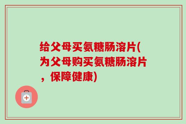 给父母买氨糖肠溶片(为父母购买氨糖肠溶片，保障健康)