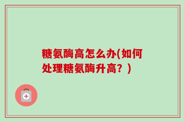糖氨酶高怎么办(如何处理糖氨酶升高？)