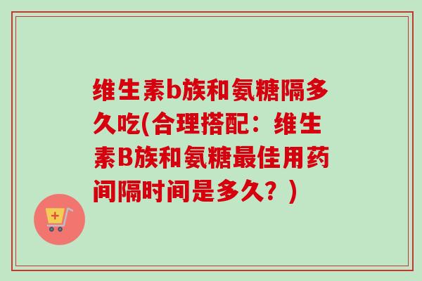 维生素b族和氨糖隔多久吃(合理搭配：维生素B族和氨糖最佳用药间隔时间是多久？)