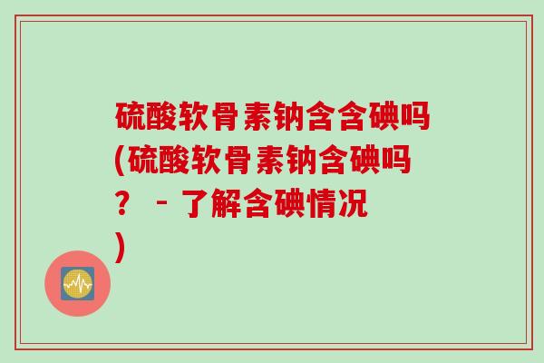 硫酸软骨素钠含含碘吗(硫酸软骨素钠含碘吗？ - 了解含碘情况)