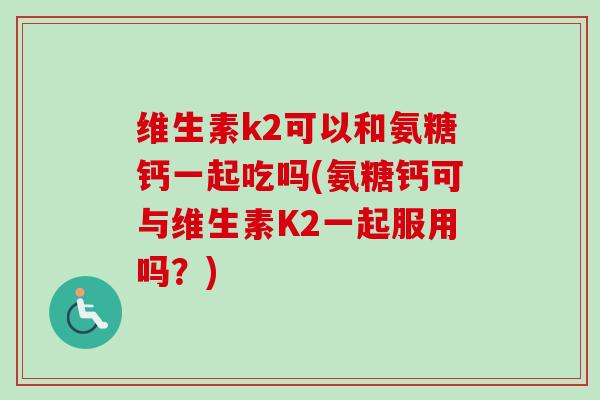 维生素k2可以和氨糖钙一起吃吗(氨糖钙可与维生素K2一起服用吗？)