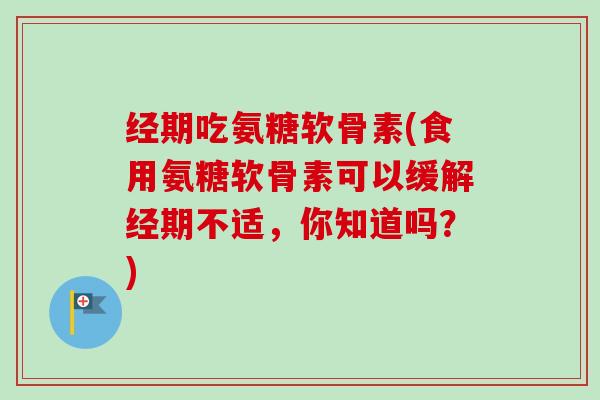 经期吃氨糖软骨素(食用氨糖软骨素可以缓解经期不适，你知道吗？)