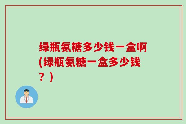 绿瓶氨糖多少钱一盒啊(绿瓶氨糖一盒多少钱？)