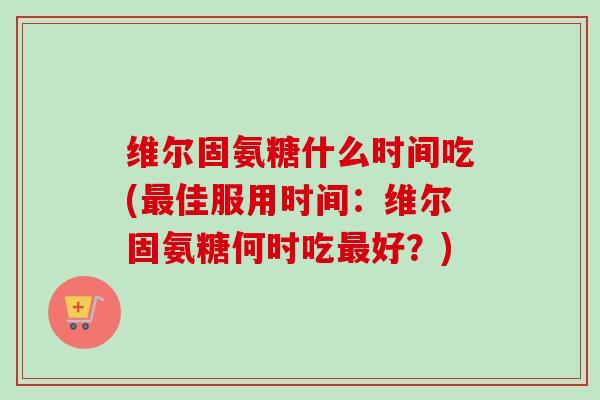 维尔固氨糖什么时间吃(最佳服用时间：维尔固氨糖何时吃最好？)