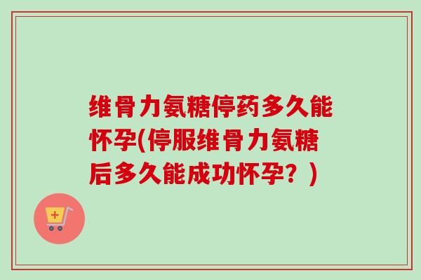 维骨力氨糖停药多久能怀孕(停服维骨力氨糖后多久能成功怀孕？)