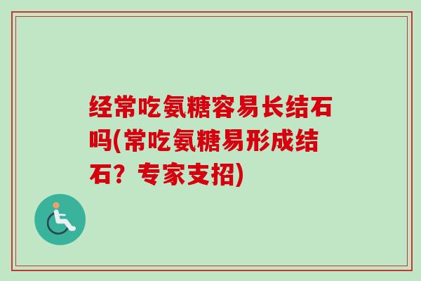 经常吃氨糖容易长结石吗(常吃氨糖易形成结石？专家支招)