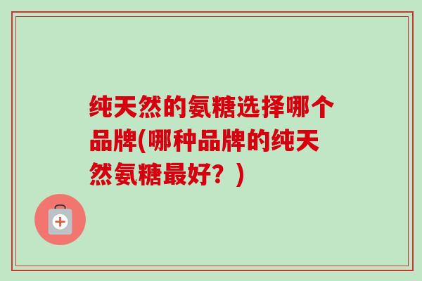 纯天然的氨糖选择哪个品牌(哪种品牌的纯天然氨糖最好？)
