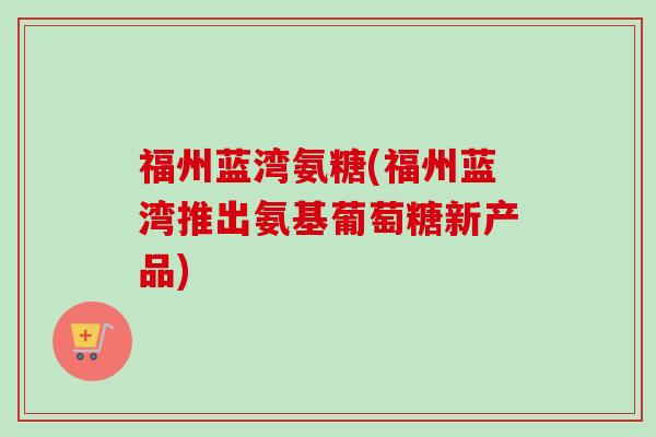 福州蓝湾氨糖(福州蓝湾推出氨基葡萄糖新产品)