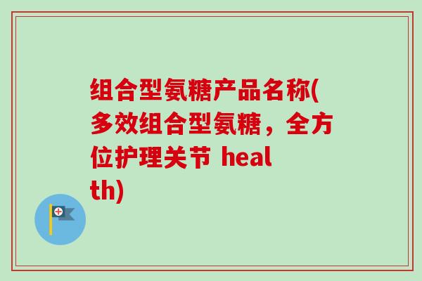 组合型氨糖产品名称(多效组合型氨糖，全方位护理关节 health)