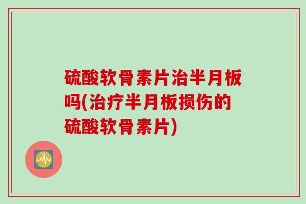 硫酸软骨素片治半月板吗(治疗半月板损伤的硫酸软骨素片)